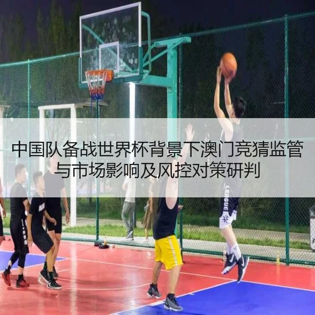 中国队备战世界杯背景下澳门竞猜监管与市场影响及风控对策研判